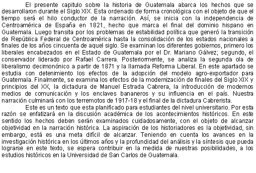 Cuadro de texto: El presente capitulo sobre la historia de Guatemala abarca los hechos que se desarrollaron durante el Siglo XIX. Esta ordenado de forma cronolgica con el objeto de que el tiempo ser el hilo conductor de la narracin. As, se inicia con la independencia de Centroamrica de Espaa en 1821, hecho que marca el final del dominio hispano en Guatemala. Luego transita por los problemas de estabilidad poltica que gener la transicin de Repblica Federal de Centroamrica hasta la consolidacin de los estados nacionales a finales de los aos cincuenta de aquel siglo. Se examinan los diferentes gobiernos, primero los liberales encabezados en el Estado de Guatemala por el Dr. Mariano Glvez; segundo, el conservador liderado por Rafael Carrera. Posteriormente, se analiza la segunda ola de liberalismo decimonnico a partir de 1871 y la llamada Reforma Liberal. En este apartado se estudia con detenimiento los efectos de la adopcin del modelo agro-exportador para Guatemala. Finalmente, se examina los efectos de la modernizacin de finales del Siglo XIX y principios del XX, la dictadura de Manuel Estrada Cabrera, la introduccin de modernos medios de comunicacin y los enclaves bananeros y su influencia en el pas. Nuestra narracin culminar con los terremotos de 1917-18 y el final de la dictadura Cabrerista. Este es un texto que esta planificado para estudiantes del nivel universitario. Por esta razn se enfatizar en la discusin acadmica de los acontecimientos histricos. En este sentido los hechos deben sern examinados cuidadosamente, con el objeto de alcanzar objetividad en la narracin histrica. La aspiracin de los historiadores es la objetividad, sin embargo, est es una meta difcil de alcanzar. Teniendo en cuenta los avances en la investigacin histrica en los ltimos aos y la profundidad del anlisis y la sntesis que pueda lograrse en este texto, se espera contribuir en la medida de nuestras posibilidades, a los estudios histricos en la Universidad de San Carlos de Guatemala.